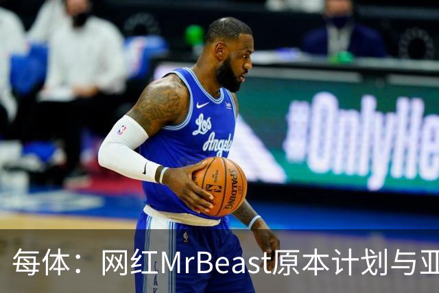 每体：网红MrBeast原本计划与亚马尔拍摄视频，但最终未能成行